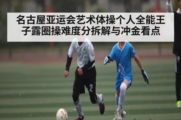 名古屋亚运会艺术体操个人全能王子露圈操难度分拆解与冲金看点 | KAIYUN